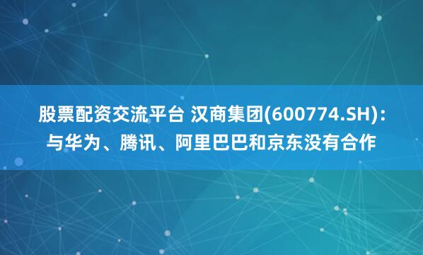 股票配资交流平台 汉商集团(600774.SH)：与华为、腾讯、阿里巴巴和京东没有合作