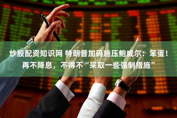 炒股配资知识网 特朗普加码施压鲍威尔：笨蛋！再不降息，不得不“采取一些强制措施”