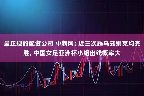 最正规的配资公司 中新网: 近三次踢乌兹别克均完胜, 中国女足亚洲杯小组出线概率大