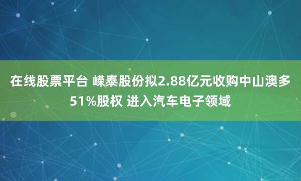 在线股票平台 嵘泰股份拟2.88亿元收购中山澳多51%股权 进入汽车电子领域