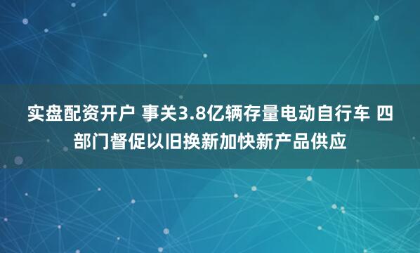 实盘配资开户 事关3.8亿辆存量电动自行车 四部门督促以旧换新加快新产品供应