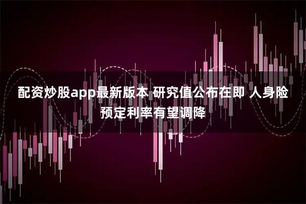 配资炒股app最新版本 研究值公布在即 人身险预定利率有望调降