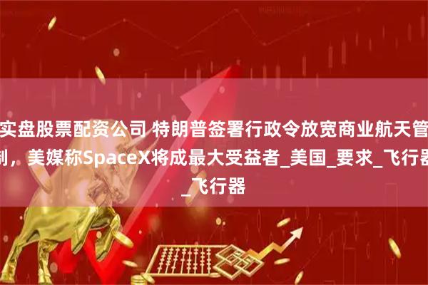 实盘股票配资公司 特朗普签署行政令放宽商业航天管制，美媒称SpaceX将成最大受益者_美国_要求_飞行器
