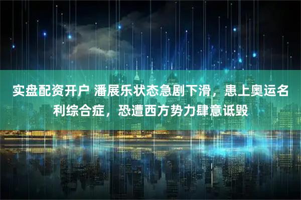 实盘配资开户 潘展乐状态急剧下滑，患上奥运名利综合症，恐遭西方势力肆意诋毁