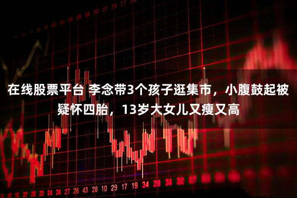 在线股票平台 李念带3个孩子逛集市，小腹鼓起被疑怀四胎，13岁大女儿又瘦又高